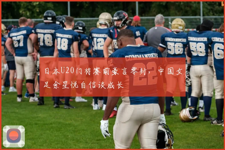 日本U20门将赛前豪言零封，中国女足余星悦自信谈成长