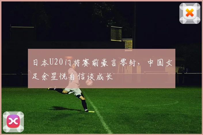 日本U20门将赛前豪言零封，中国女足余星悦自信谈成长