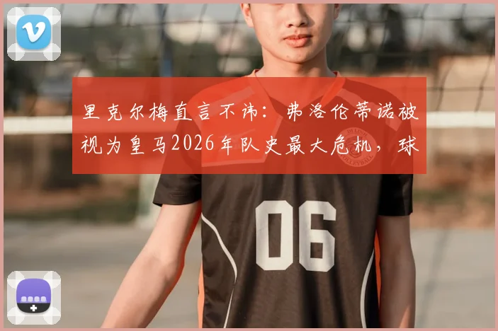 里克尔梅直言不讳：弗洛伦蒂诺被视为皇马2026年队史最大危机，球迷如何解读这番话？