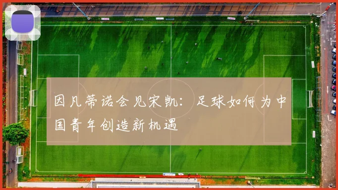因凡蒂诺会见宋凯：足球如何为中国青年创造新机遇
