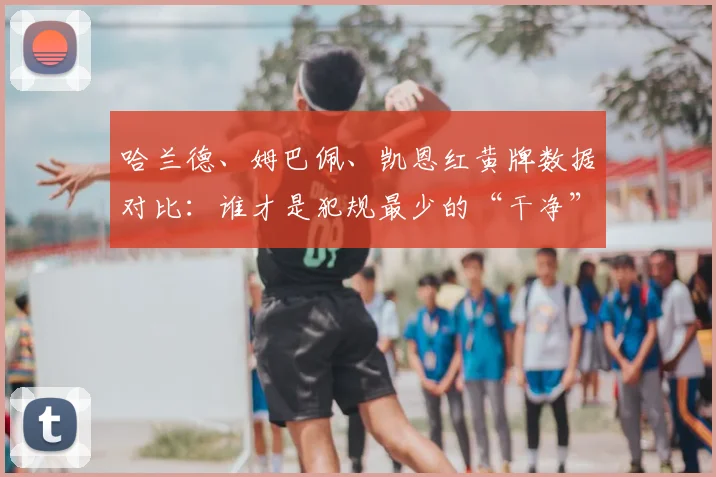 哈兰德、姆巴佩、凯恩红黄牌数据对比:谁才是犯规最少的“干净”前锋?
