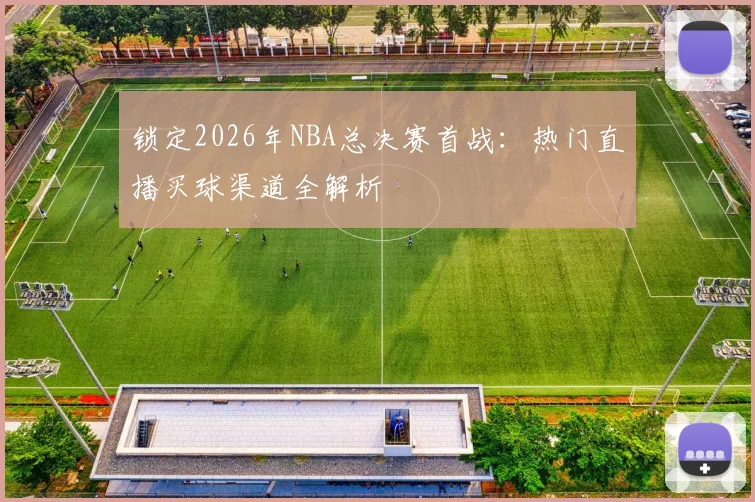 锁定2026年NBA总决赛首战:热门直播买球渠道全解析