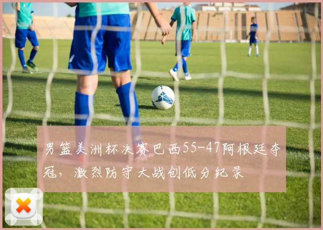 男篮美洲杯决赛巴西55-47阿根廷夺冠,激烈防守大战创低分纪录
