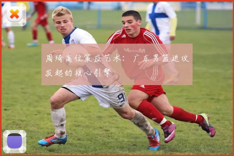 周琦高位策应艺术：广东男篮进攻发起的核心引擎
