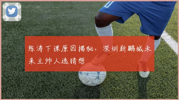 陈涛下课原因揭秘,深圳新鹏城未来主帅人选猜想