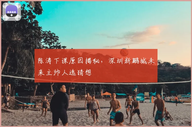 陈涛下课原因揭秘，深圳新鹏城未来主帅人选猜想