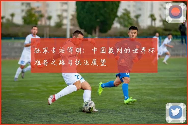 独家专访傅明：中国裁判的世界杯准备之路与执法展望