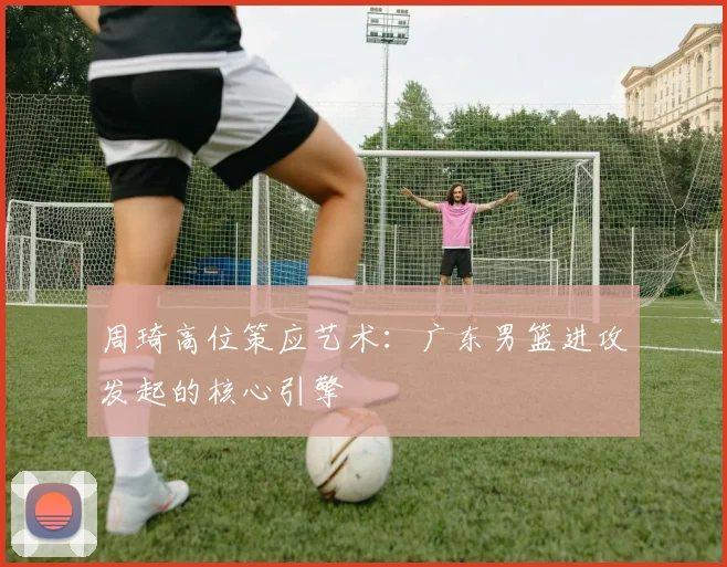 周琦高位策应艺术:广东男篮进攻发起的核心引擎