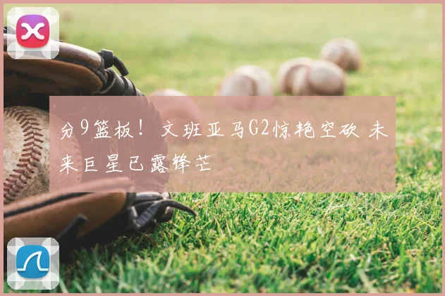 分9篮板!文班亚马G2惊艳空砍 未来巨星已露锋芒